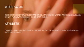 INCOHERENT, ESSENTIALLY INCOMPREHENSIBLE MIXTURE OF WORDS AND PHRASES,USUALLY
SEEN IN FAR ADVANCED CASES OF SCHIZOPHRENIA.
WORD SALAD
ASYNDESIS
CAMERON ( 1944) USED THIS TERM TO DESCRIBE THE LACK OF ADEQUATE CONNECTIONS BETWEEN
SUCCESSIVE THOUGHTS.
 