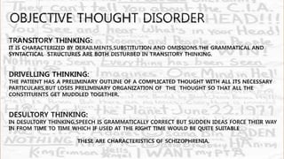 TRANSITORY THINKING:
IT IS CHARACTERIZED BY DERAILMENTS,SUBSTITUTION AND OMISSIONS.THE GRAMMATICAL AND
SYNTACTICAL STRUCTURES ARE BOTH DISTURBED IN TRANSITORY THINKING.
DRIVELLING THINKING:
THE PATIENT HAS A PRELIMINARY OUTLINE OF A COMPLICATED THOUGHT WITH ALL ITS NECESSARY
PARTICULARS,BUT LOSES PRELIMINARY ORGANIZATION OF THE THOUGHT SO THAT ALL THE
CONSTITUENTS GET MUDDLED TOGETHER.
DESULTORY THINKING:
IN DESULTORY THINKING,SPEECH IS GRAMMATICALLY CORRECT BUT SUDDEN IDEAS FORCE THEIR WAY
IN FROM TIME TO TIME WHICH IF USED AT THE RIGHT TIME WOULD BE QUITE SUITABLE
THESE ARE CHARACTERISTICS OF SCHIZOPHRENIA.
OBJECTIVE THOUGHT DISORDER
 