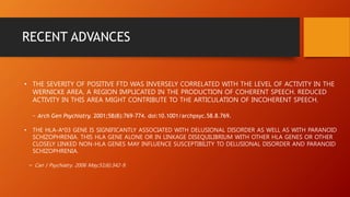 RECENT ADVANCES
• THE SEVERITY OF POSITIVE FTD WAS INVERSELY CORRELATED WITH THE LEVEL OF ACTIVITY IN THE
WERNICKE AREA, A REGION IMPLICATED IN THE PRODUCTION OF COHERENT SPEECH. REDUCED
ACTIVITY IN THIS AREA MIGHT CONTRIBUTE TO THE ARTICULATION OF INCOHERENT SPEECH.
~ Arch Gen Psychiatry. 2001;58(8):769-774. doi:10.1001/archpsyc.58.8.769.
• THE HLA-A*03 GENE IS SIGNIFICANTLY ASSOCIATED WITH DELUSIONAL DISORDER AS WELL AS WITH PARANOID
SCHIZOPHRENIA. THIS HLA GENE ALONE OR IN LINKAGE DISEQUILIBRIUM WITH OTHER HLA GENES OR OTHER
CLOSELY LINKED NON-HLA GENES MAY INFLUENCE SUSCEPTIBILITY TO DELUSIONAL DISORDER AND PARANOID
SCHIZOPHRENIA.
~ Can J Psychiatry. 2006 May;51(6):342-9.
 