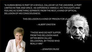 “A HUMAN BEING IS PART OF AWHOLE, CALLED BY USTHE UNIVERSE, A PART
LIMITED INTIME AND SPACE. HE EXPERIENCE HIMSELF, HISTHOUGHTSAND
FEELING AS SOMETHING SEPARATE FROMTHE REST, A KIND OF OPTICAL
DELUSION OF HIS CONSCIOUSNESS.
THIS DELUSION IS A KIND OF PRISON FOR US.”
~ ALBERT EINSTEIN
“THOSEWHO DO NOT SUFFER
FROMTHIS DELUSION HAVE
OFTEN BEEN CALLED
DELUSIONAL BYTHOSEWHO
REALLY ARE”
~ JENNIFER CRUISE
 