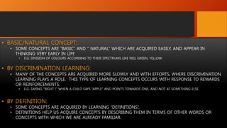 • BASIC/NATURAL CONCEPT:
• SOME CONCEPTS ARE “BASIC” AND “ NATURAL” WHICH ARE ACQUIRED EASILY, AND APPEAR IN
THINKING VERY EARLY IN LIFE
• E.G. DIVISION OF COLOURS ACCORDING TO THEIR SPECTRUMS LIKE RED, GREEN, YELLOW.
• BY DISCRIMINATION LEARNING:
• MANY OF THE CONCEPTS ARE ACQUIRED MORE SLOWLY AND WITH EFFORTS, WHERE DISCRIMINATION
LEARNING PLAYS A ROLE. THIS TYPE OF LEARNING CONCEPTS OCCURS WITH RESPONSE TO REWARDS
OR REINFORCEMENTS.
• E.G. SAYING “RIGHT !” WHEN A CHILD SAYS “APPLE” AND POINTS TOWARDS ONE, AND NOT AT SOMETHING ELSE.
• BY DEFINITION:
• SOME CONCEPTS ARE ACQUIRED BY LEARNING “DEFINITIONS”,
• DEFINITIONS HELP US ACQUIRE CONCEPTS BY DESCRIBING THEM IN TERMS OF OTHER WORDS OR
CONCEPTS WITH WHICH WE ARE ALREADY FAMILIAR.
 