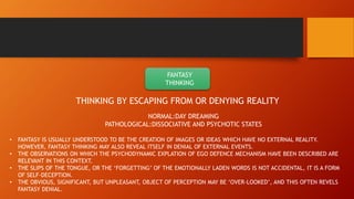 FANTASY
THINKING
THINKING BY ESCAPING FROM OR DENYING REALITY
NORMAL:DAY DREAMING
PATHOLOGICAL:DISSOCIATIVE AND PSYCHOTIC STATES
• FANTASY IS USUALLY UNDERSTOOD TO BE THE CREATION OF IMAGES OR IDEAS WHICH HAVE NO EXTERNAL REALITY.
HOWEVER, FANTASY THINKING MAY ALSO REVEAL ITSELF IN DENIAL OF EXTERNAL EVENTS.
• THE OBSERVATIONS ON WHICH THE PSYCHODYNAMIC EXPLATION OF EGO DEFENCE MECHANISM HAVE BEEN DESCRIBED ARE
RELEVANT IN THIS CONTEXT.
• THE SLIPS OF THE TONGUE, OR THE ‘FORGETTING’ OF THE EMOTIONALLY LADEN WORDS IS NOT ACCIDENTAL, IT IS A FORM
OF SELF-DECEPTION.
• THE OBVIOUS, SIGNIFICANT, BUT UNPLEASANT, OBJECT OF PERCEPTION MAY BE ‘OVER-LOOKED’, AND THIS OFTEN REVELS
FANTASY DENIAL.
 
