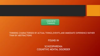 CONCRETE
THINKING
THINKING CHARACTERISED BY ACTUAL THINGS,EVENTS,AND IMMEDIATE EXPERIENCE RATHER
THAN BY ABSTRACTIONS
FOUND IN
SCHIZOPHRENIA
COGNITIVE MENTAL DISORDER
 