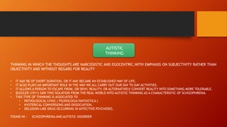 AUTISTIC
THINKING
THINKING IN WHICH THE THOUGHTS ARE NARCISSISTIC AND EGOCENTRIC,WITH EMPHASIS ON SUBJECTIVITY RATHER THAN
OBJECTIVITY AND WITHOUT REGARD FOR REALITY
• IT MAY BE OF SHORT DURATION, OR IT MAY BECAME AN ESTABLISHED WAY OF LIFE.
• IT ALSO PLAYS AN IMPORTANT ROLE IN THE WAY WE ALL CARRY OUT OUR DAY TO DAY ACTIVITIES.
• IT ALLOWS A PERSON TO ESCAPE FROM, OR DENY, REALITY; OR ALTERNATIVELY CONVERT REALITY INTO SOMETHING MORE TOLERABLE.
• BLEULER (1911) SAW THIS ISOLATION FROM THE REAL WORLD INTO AUTISTIC THINKING AS A CHARACTERISTIC OF SCHIZOPHRENIA.
• THIS TYPE OF THINKING IS ASSOCIATED TO
• PATHOLOGICAL LYING ( PSUDOLOGIA FANTASTICA )
• HYSTERICAL CONVERSIONS AND DISSOCIATION,
• DELUSION-LIKE IDEAS OCCURRING IN AFFECTIVE PSYCHOSES.
FOUND IN : SCHIZOPHRENIA AND AUTISTIC DISORDER
 