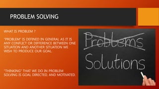 PROBLEM SOLVING
WHAT IS PROBLEM ?
“PROBLEM” IS DEFINED IN GENERAL AS IT IS
ANY CONFLICT OR DIFFERENCE BETWEEN ONE
SITUATION AND ANOTHER SITUATION WE
WISH TO PRODUCE OUR GOAL.
“THINKING” THAT WE DO IN PROBLEM
SOLVING IS GOAL DIRECTED, AND MOTIVATED.
 
