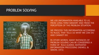 PROBLEM SOLVING
WE USE INFORMATION AVAILABLE TO US,
FROM LONG-TERM MEMORY AND FROM THE
PERCEPTION OF THE PROBLEM SITUATION.
WE PROCESS THIS INFORMATION ACCORDING
TO RULES, THAT TELLS US WHAT WE CAN DO
AND CANNOT DO.
IN OTHER WORDS, MANY INSTANCES OF
PROBLEM SOLVING CAN BE CONSIDERED A
FORM OF RULE-GUIDED, MOTIVATED
INFORMATION PROCESSING (NEWELL &
SIMON, 1972)
 
