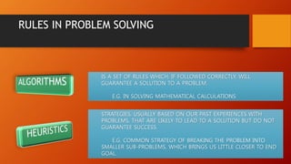 RULES IN PROBLEM SOLVING
IS A SET OF RULES WHICH, IF FOLLOWED CORRECTLY, WILL
GUARANTEE A SOLUTION TO A PROBLEM.
E.G. IN SOLVING MATHEMATICAL CALCULATIONS
STRATEGIES, USUALLY BASED ON OUR PAST EXPERIENCES WITH
PROBLEMS, THAT ARE LIKELY TO LEAD TO A SOLUTION BUT DO NOT
GUARANTEE SUCCESS.
E.G. COMMON STRATEGY OF BREAKING THE PROBLEM INTO
SMALLER SUB-PROBLEMS, WHICH BRINGS US LITTLE CLOSER TO END
GOAL.
 