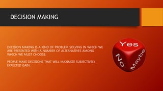 DECISION MAKING
DECISION MAKING IS A KIND OF PROBLEM SOLVING IN WHICH WE
ARE PRESENTED WITH A NUMBER OF ALTERNATIVES AMONG
WHICH WE MUST CHOOSE.
PEOPLE MAKE DECISIONS THAT WILL MAXIMIZE SUBJECTIVELY
EXPECTED GAIN.
 