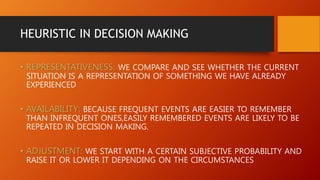 HEURISTIC IN DECISION MAKING
• REPRESENTATIVENESS: WE COMPARE AND SEE WHETHER THE CURRENT
SITUATION IS A REPRESENTATION OF SOMETHING WE HAVE ALREADY
EXPERIENCED
• AVAILABILITY: BECAUSE FREQUENT EVENTS ARE EASIER TO REMEMBER
THAN INFREQUENT ONES,EASILY REMEMBERED EVENTS ARE LIKELY TO BE
REPEATED IN DECISION MAKING.
• ADJUSTMENT: WE START WITH A CERTAIN SUBJECTIVE PROBABILITY AND
RAISE IT OR LOWER IT DEPENDING ON THE CIRCUMSTANCES
 