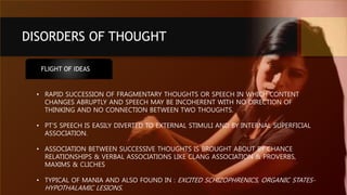 DISORDERS OF THOUGHT
FLIGHT OF IDEAS
• RAPID SUCCESSION OF FRAGMENTARY THOUGHTS OR SPEECH IN WHICH CONTENT
CHANGES ABRUPTLY AND SPEECH MAY BE INCOHERENT WITH NO DIRECTION OF
THINKING AND NO CONNECTION BETWEEN TWO THOUGHTS.
• PT’S SPEECH IS EASILY DIVERTED TO EXTERNAL STIMULI AND BY INTERNAL SUPERFICIAL
ASSOCIATION.
• ASSOCIATION BETWEEN SUCCESSIVE THOUGHTS IS BROUGHT ABOUT BY CHANCE
RELATIONSHIPS & VERBAL ASSOCIATIONS LIKE CLANG ASSOCIATION & PROVERBS,
MAXIMS & CLICHES
• TYPICAL OF MANIA AND ALSO FOUND IN : EXCITED SCHIZOPHRENICS, ORGANIC STATES-
HYPOTHALAMIC LESIONS.
 