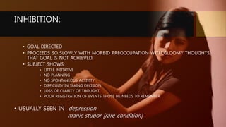 INHIBITION:
• GOAL DIRECTED
• PROCEEDS SO SLOWLY WITH MORBID PREOCCUPATION WITH GLOOMY THOUGHTS,
THAT GOAL IS NOT ACHIEVED.
• SUBJECT SHOWS:
• LITTLE INITIATIVE
• NO PLANNING
• NO SPONTANEOUS ACTIVITY
• DIFFICULTY IN TAKING DECISION
• LOSS OF CLARITY OF THOUGHT
• POOR REGISTRATION OF EVENTS THOSE HE NEEDS TO REMEMBER
• USUALLY SEEN IN depression
manic stupor [rare condition]
 