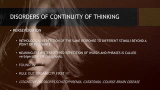 DISORDERS OF CONTINUITY OF THINKING
• PERSEVERATION
• PATHOLOGICAL REPETITION OF THE SAME RESPONSE TO DIFFERENT STIMULI BEYOND A
POINT OF RELEVANCE.
• MEANINGLESS & STEREOTYPED REPETITION OF WORDS AND PHRASES IS CALLED
verbigeration OR cataphasia.
• FOUND IN:
• RULE OUT ORGANICITY FIRST !!!!
• COGNITIVE DISORDERS,SCHIZOPHRENIA, CATATONIA, COURSE BRAIN DISEASE
 