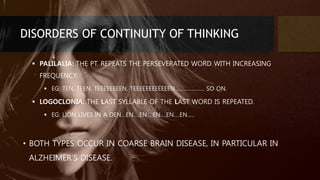 DISORDERS OF CONTINUITY OF THINKING
 PALILALIA: THE PT. REPEATS THE PERSEVERATED WORD WITH INCREASING
FREQUENCY.
 EG: TEN, TEEN, TEEEEEEEEN, TEEEEEEEEEEEEN……………….. SO ON.
 LOGOCLONIA: THE LAST SYLLABLE OF THE LAST WORD IS REPEATED.
 EG: LION LIVES IN A DEN…EN….EN….EN….EN….EN…..
• BOTH TYPES OCCUR IN COARSE BRAIN DISEASE, IN PARTICULAR IN
ALZHEIMER’S DISEASE.
 