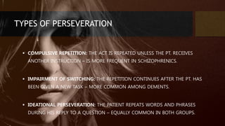 TYPES OF PERSEVERATION
 COMPULSIVE REPETITION: THE ACT IS REPEATED UNLESS THE PT. RECEIVES
ANOTHER INSTRUCTION – IS MORE FREQUENT IN SCHIZOPHRENICS.
 IMPAIRMENT OF SWITCHING: THE REPETITION CONTINUES AFTER THE PT. HAS
BEEN GIVEN A NEW TASK – MORE COMMON AMONG DEMENTS.
 IDEATIONAL PERSEVERATION: THE PATIENT REPEATS WORDS AND PHRASES
DURING HIS REPLY TO A QUESTION – EQUALLY COMMON IN BOTH GROUPS.
 