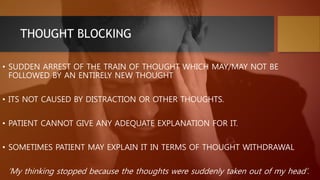 THOUGHT BLOCKING
• SUDDEN ARREST OF THE TRAIN OF THOUGHT WHICH MAY/MAY NOT BE
FOLLOWED BY AN ENTIRELY NEW THOUGHT
• ITS NOT CAUSED BY DISTRACTION OR OTHER THOUGHTS.
• PATIENT CANNOT GIVE ANY ADEQUATE EXPLANATION FOR IT.
• SOMETIMES PATIENT MAY EXPLAIN IT IN TERMS OF THOUGHT WITHDRAWAL
‘My thinking stopped because the thoughts were suddenly taken out of my head’.
 