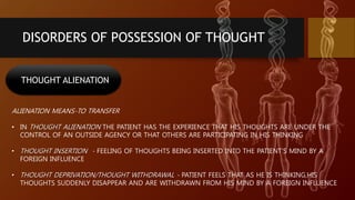 DISORDERS OF POSSESSION OF THOUGHT
THOUGHT ALIENATION
ALIENATION MEANS-TO TRANSFER
• IN THOUGHT ALIENATION THE PATIENT HAS THE EXPERIENCE THAT HIS THOUGHTS ARE UNDER THE
CONTROL OF AN OUTSIDE AGENCY OR THAT OTHERS ARE PARTICIPATING IN HIS THINKING
• THOUGHT INSERTION - FEELING OF THOUGHTS BEING INSERTED INTO THE PATIENT’S MIND BY A
FOREIGN INFLUENCE
• THOUGHT DEPRIVATION/THOUGHT WITHDRAWAL - PATIENT FEELS THAT AS HE IS THINKING,HIS
THOUGHTS SUDDENLY DISAPPEAR AND ARE WITHDRAWN FROM HIS MIND BY A FOREIGN INFLUENCE
 