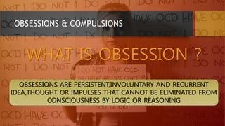 OBSESSIONS & COMPULSIONS
OBSESSIONS ARE PERSISTENT,INVOLUNTARY AND RECURRENT
IDEA,THOUGHT OR IMPULSES THAT CANNOT BE ELIMINATED FROM
CONSCIOUSNESS BY LOGIC OR REASONING
WHAT IS OBSESSION ?
 