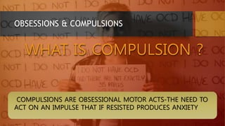 OBSESSIONS & COMPULSIONS
WHAT IS COMPULSION ?
COMPULSIONS ARE OBSESSIONAL MOTOR ACTS-THE NEED TO
ACT ON AN IMPULSE THAT IF RESISTED PRODUCES ANXIETY
 