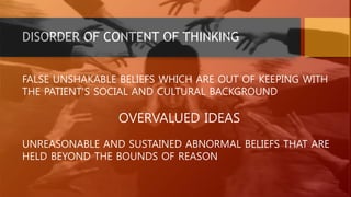DISORDER OF CONTENT OF THINKING
FALSE UNSHAKABLE BELIEFS WHICH ARE OUT OF KEEPING WITH
THE PATIENT’S SOCIAL AND CULTURAL BACKGROUND
OVERVALUED IDEAS
UNREASONABLE AND SUSTAINED ABNORMAL BELIEFS THAT ARE
HELD BEYOND THE BOUNDS OF REASON
 
