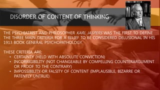 DISORDER OF CONTENT OF THINKING
THE PSYCHIATRIST AND PHILOSOPHER KARL JASPERS WAS THE FIRST TO DEFINE
THE THREE MAIN CRITERIA FOR A BELIEF TO BE CONSIDERED DELUSIONAL IN HIS
1913 BOOK GENERAL PSYCHOPATHOLOGY.
THESE CRITERIA ARE:
• CERTAINTY (HELD WITH ABSOLUTE CONVICTION)
• INCORRIGIBILITY (NOT CHANGEABLE BY COMPELLING COUNTERARGUMENT
OR PROOF TO THE CONTRARY)
• IMPOSSIBILITY OR FALSITY OF CONTENT (IMPLAUSIBLE, BIZARRE OR
PATENTLY UNTRUE)
 