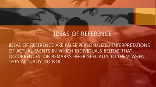 IDEAS OF REFERENCE
IDEAS OF REFERENCE ARE FALSE PERSONALIZED INTERPRETATIONS
OF ACTUAL EVENTS IN WHICH INDIVIDUALS BELIEVE THAT
OCCURRENCES OR REMARKS REFER SPECIALLY TO THEM WHEN
THEY ACTUALLY DO NOT.
 