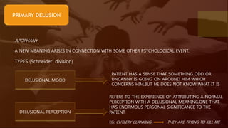 PRIMARY DELUSION
APOPHANY
A NEW MEANING ARISES IN CONNECTION WITH SOME OTHER PSYCHOLOGICAL EVENT.
TYPES (Schneider’ division)
DELUSIONAL MOOD
DELUSIONAL PERCEPTION
REFERS TO THE EXPERIENCE OF ATTRIBUTING A NORMAL
PERCEPTION WITH A DELUSIONAL MEANING,ONE THAT
HAS ENORMOUS PERSONAL SIGNIFICANCE TO THE
PATIENT.
EG: CUTLERY CLANKING THEY ARE TRYING TO KILL ME
PATIENT HAS A SENSE THAT SOMETHING ODD OR
UNCANNY IS GOING ON AROUND HIM WHICH
CONCERNS HIM,BUT HE DOES NOT KNOW WHAT IT IS
 