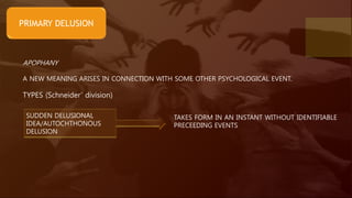 PRIMARY DELUSION
APOPHANY
A NEW MEANING ARISES IN CONNECTION WITH SOME OTHER PSYCHOLOGICAL EVENT.
TYPES (Schneider’ division)
SUDDEN DELUSIONAL
IDEA/AUTOCHTHONOUS
DELUSION
TAKES FORM IN AN INSTANT WITHOUT IDENTIFIABLE
PRECEEDING EVENTS
 