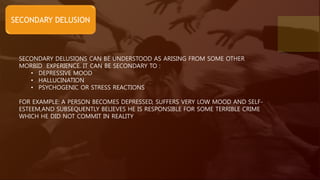 SECONDARY DELUSION
SECONDARY DELUSIONS CAN BE UNDERSTOOD AS ARISING FROM SOME OTHER
MORBID EXPERIENCE. IT CAN BE SECONDARY TO :
• DEPRESSIVE MOOD
• HALLUCINATION
• PSYCHOGENIC OR STRESS REACTIONS
FOR EXAMPLE: A PERSON BECOMES DEPRESSED, SUFFERS VERY LOW MOOD AND SELF-
ESTEEM,AND SUBSEQUENTLY BELIEVES HE IS RESPONSIBLE FOR SOME TERRIBLE CRIME
WHICH HE DID NOT COMMIT IN REALITY
 