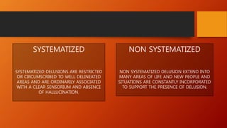SYSTEMATIZED
SYSTEMATIZED DELUSIONS ARE RESTRICTED
OR CIRCUMSCRIBED TO WELL DELINEATED
AREAS AND ARE ORDINARILY ASSOCIATED
WITH A CLEAR SENSORIUM AND ABSENCE
OF HALLUCINATION.
NON SYSTEMATIZED
NON SYSTEMATIZED DELUSION EXTEND INTO
MANY AREAS OF LIFE AND NEW PEOPLE AND
SITUATIONS ARE CONSTANTLY INCORPORATED
TO SUPPORT THE PRESENCE OF DELUSION.
 