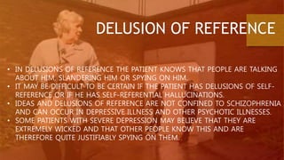 DELUSION OF REFERENCE
• IN DELUSIONS OF REFERENCE THE PATIENT KNOWS THAT PEOPLE ARE TALKING
ABOUT HIM, SLANDERING HIM OR SPYING ON HIM.
• IT MAY BE DIFFICULT TO BE CERTAIN IF THE PATIENT HAS DELUSIONS OF SELF-
REFERENCE OR IF HE HAS SELF-REFERENTIAL HALLUCINATIONS.
• IDEAS AND DELUSIONS OF REFERENCE ARE NOT CONFINED TO SCHIZOPHRENIA
AND CAN OCCUR IN DEPRESSIVE ILLNESS AND OTHER PSYCHOTIC ILLNESSES.
• SOME PATIENTS WITH SEVERE DEPRESSION MAY BELIEVE THAT THEY ARE
EXTREMELY WICKED AND THAT OTHER PEOPLE KNOW THIS AND ARE
THEREFORE QUITE JUSTIFIABLY SPYING ON THEM.
 