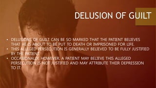 DELUSION OF GUILT
• DELUSIONS OF GUILT CAN BE SO MARKED THAT THE PATIENT BELIEVES
THAT HE IS ABOUT TO BE PUT TO DEATH OR IMPRISONED FOR LIFE.
• THIS ALLEGED PERSECUTION IS GENERALLY BELIEVED TO BE FULLY JUSTIFIED
BY THE PATIENT.
• OCCASIONALLY, HOWEVER, A PATIENT MAY BELIEVE THIS ALLEGED
PERSECUTION IS NOT JUSTIFIED AND MAY ATTRIBUTE THEIR DEPRESSION
TO IT.
 
