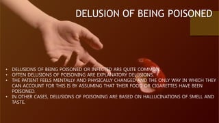 DELUSION OF BEING POISONED
• DELUSIONS OF BEING POISONED OR INFECTED ARE QUITE COMMON.
• OFTEN DELUSIONS OF POISONING ARE EXPLANATORY DELUSIONS.
• THE PATIENT FEELS MENTALLY AND PHYSICALLY CHANGED AND THE ONLY WAY IN WHICH THEY
CAN ACCOUNT FOR THIS IS BY ASSUMING THAT THEIR FOOD OR CIGARETTES HAVE BEEN
POISONED.
• IN OTHER CASES, DELUSIONS OF POISONING ARE BASED ON HALLUCINATIONS OF SMELL AND
TASTE.
 