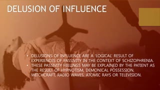 DELUSION OF INFLUENCE
• DELUSIONS OF INFLUENCE ARE A ‘LOGICAL’ RESULT OF
EXPERIENCES OF PASSIVITY IN THE CONTEXT OF SCHIZOPHRENIA.
• THESE PASSIVITY FEELINGS MAY BE EXPLAINED BY THE PATIENT AS
THE RESULT OF HYPNOTISM, DEMONICAL POSSESSION,
WITCHCRAFT, RADIO WAVES, ATOMIC RAYS OR TELEVISION.
 