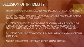 DELUSION OF INFIDELITY
• THE PATIENT HAS MORBID JEALOUSY AND DELUSION OF MARITAL INFIDELITY
• OFTEN THE PATIENT HAS BEEN SUSPICIOUS, SENSITIVE AND MILDLY JEALOUS
BEFORE THE ONSET OF THE ILLNESS
• DELUSION OF INFIDELITY MAY DEVELOP GRADUALLY, AS A SUSPICIOUS OR
INSECURE PERSON BECOMES MORE AND MORE CONVINCED OF THEIR
SPOUSE’S INFIDELITY AND FINALLY THE IDEA REACHES DELUSIONAL LEVEL.
• DELUSIONS OF INFIDELITY MAY OCCUR IN BOTH ORGANIC AND FUNCTIONAL
DISORDERS.
• Found in schizophrenia,coarse brain disease, alcohol addiction.
 