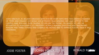 JOHN HINCKLEY JRJODIE FOSTER RONALD REGAN
JOHN HINCKLEY, JR. BECAME OBSESSED WITH FOSTER AFTER WATCHING TAXI DRIVER A NUMBER
OF TIMES AND STALKED HER WHILE SHE ATTENDED YALE, SENDING HER LOVE LETTERS TO HER
CAMPUS MAIL BOX AND EVEN TALKING TO HER ON THE PHONE. ON MARCH 30, 1981, HE
ATTEMPTED TO ASSASSINATE U.S. PRESIDENT RONALD REAGAN (SHOOTING AND WOUNDING
REAGAN AND THREE OTHERS) AND CLAIMED HIS MOTIVE WAS TO IMPRESS FOSTER, THEN A YALE
FRESHMAN
 