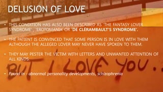 DELUSION OF LOVE
• THIS CONDITION HAS ALSO BEEN DESCRIBED AS ‘THE FANTASY LOVER
SYNDROME’ , ‘EROTOMANIA’ OR ‘DE CLÉRAMBAULT'S SYNDROME’.
• THE PATIENT IS CONVINCED THAT SOME PERSON IS IN LOVE WITH THEM
ALTHOUGH THE ALLEGED LOVER MAY NEVER HAVE SPOKEN TO THEM.
• THEY MAY PESTER THE VICTIM WITH LETTERS AND UNWANTED ATTENTION OF
ALL KINDS.
• Found in – abnormal personality developments, schizophrenia
 