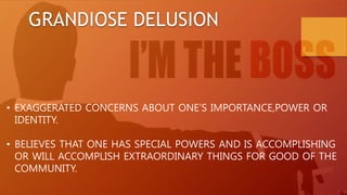GRANDIOSE DELUSION
• EXAGGERATED CONCERNS ABOUT ONE’S IMPORTANCE,POWER OR
IDENTITY.
• BELIEVES THAT ONE HAS SPECIAL POWERS AND IS ACCOMPLISHING
OR WILL ACCOMPLISH EXTRAORDINARY THINGS FOR GOOD OF THE
COMMUNITY.
 
