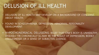DELUSION OF ILL HEALTH
• DELUSION OF ILL HEALTH MAY DEVELOP ON A BACKGROUND OF CONCERNS
ABOUT HEALTH.
• FOUND IN SCHIZOPHRENIA, DEPRESSION, ABNORMAL PERSONALITY
DEVELOPMENT
• HYPOCHONDRIACAL DELUSIONS: BELIEF THAT ONE’S BODY IS UNHEALTHY,
DISEASED OR CHRONICALLY ILL.MAY BE THE RESULT OF DEPRESSION, BODILY
HALLUCINOSIS OR A SENSE OF SUBJECTIVE CHANGE.
 