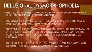 DELUSIONAL DYSMORPHOPHOBIA
• THE DELUSIONAL PREOCCUPATIONS WITH FACIAL OR BODILY APPEARANCES
IS CALLED DELUSIONAL DYSMORPHOPHOBIA.
• THE SUBJECT IS CONVINCED THAT THEIR NOSE IS TOO BIG, THEIR FACE IS
TWISTED, OR DISFIGURED WITH ACNE, AND SO ON.
• SOMETIMES THESE PREOCCUPATIONS WITH ILL HEALTH OR THE APPEARANCE
OF THE BODY HAVE A SOMEWHAT OBSESSIONAL QUALITY, SO THAT THE
PATIENT CANNOT STOP THINKING ABOUT THE SUPPOSED ILLNESS OR
DEFORMITY.
• THE BELIEF IS OF DELUSIONAL INTENSITY AND THE PATIENT IS NEVER ABLE
TO ADMIT THAT THEIR BELIEF IS GENUINELY GROUNDLESS.
 