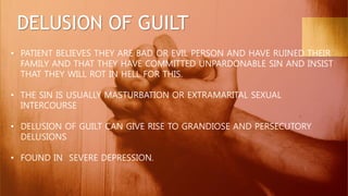 DELUSION OF GUILT
• PATIENT BELIEVES THEY ARE BAD OR EVIL PERSON AND HAVE RUINED THEIR
FAMILY AND THAT THEY HAVE COMMITTED UNPARDONABLE SIN AND INSIST
THAT THEY WILL ROT IN HELL FOR THIS.
• THE SIN IS USUALLY MASTURBATION OR EXTRAMARITAL SEXUAL
INTERCOURSE
• DELUSION OF GUILT CAN GIVE RISE TO GRANDIOSE AND PERSECUTORY
DELUSIONS
• FOUND IN SEVERE DEPRESSION.
 