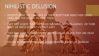NIHILISTIC DELUSION
• PATIENTS DENY THE EXISTENCE OF THEIR BODY,THEIR MIND,THEIR LOVED
ONES AND THE WORLD AROUND THEM.
• THEY MAY ASSERT THAT THEY HAVE NO MIND, NO INTELLIGENCE, OR THEIR
BODY OR PARTS OF BODY DO NOT EXIST
• THEY MAY DENY THEIR EXISTENCE AS PERSON OR BELIEVE THEY ARE DEAD
OR WHOLE WORLD HAS STOPPED.
• FOUND IN SEVERE DEPRESSION, SCHIZOPHRENIA,STATES OF DELIRIUM.
 