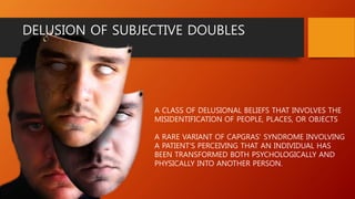 A CLASS OF DELUSIONAL BELIEFS THAT INVOLVES THE
MISIDENTIFICATION OF PEOPLE, PLACES, OR OBJECTS
A RARE VARIANT OF CAPGRAS' SYNDROME INVOLVING
A PATIENT'S PERCEIVING THAT AN INDIVIDUAL HAS
BEEN TRANSFORMED BOTH PSYCHOLOGICALLY AND
PHYSICALLY INTO ANOTHER PERSON.
DELUSION OF SUBJECTIVE DOUBLES
 