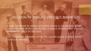 DELUSION OF DISGUISE (FREGOLI’S SYNDROME)
A RARE DISORDER IN WHICH A PERSON HOLDS A DELUSIONAL BELIEF
THAT DIFFERENT PEOPLE ARE IN FACT A SINGLE PERSON WHO CHANGES
APPEARANCE OR IS IN DISGUISE.
THE CONDITION IS NAMED AFTER THE ITALIAN QUICK CHANGE ARTIST
LEOPOLDO FREGOLI.
 