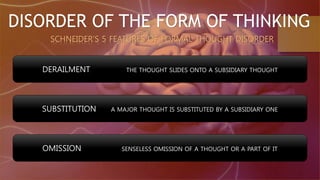 DISORDER OF THE FORM OF THINKING
SCHNEIDER’S 5 FEATURES OF FORMAL THOUGHT DISORDER
DERAILMENT THE THOUGHT SLIDES ONTO A SUBSIDIARY THOUGHT
SUBSTITUTION A MAJOR THOUGHT IS SUBSTITUTED BY A SUBSIDIARY ONE
OMISSION SENSELESS OMISSION OF A THOUGHT OR A PART OF IT
 