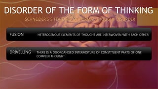 DISORDER OF THE FORM OF THINKING
SCHNEIDER’S 5 FEATURES OF FORMAL THOUGHT DISORDER
FUSION HETEROGENOUS ELEMENTS OF THOUGHT ARE INTERWOVEN WITH EACH OTHER
DRIVELLING THERE IS A DISORGANISED INTERMIXTURE OF CONSTITUENT PARTS OF ONE
COMPLEX THOUGHT
 