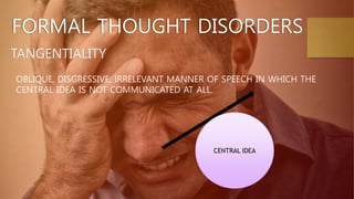 TANGENTIALITY
FORMAL THOUGHT DISORDERS
OBLIQUE, DISGRESSIVE, IRRELEVANT MANNER OF SPEECH IN WHICH THE
CENTRAL IDEA IS NOT COMMUNICATED AT ALL.
CENTRAL IDEA
 