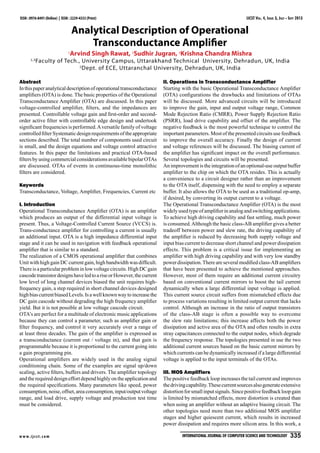 IJCST Vol. 4, Issue 3, July - Sept 2013
w w w.ijcst.com International Journal of Computer Science And Technology   335
ISSN : 0976-8491 (Online) | ISSN : 2229-4333 (Print)
Analytical Description of Operational
Transconductance Amplifier
1
Arvind Singh Rawat, 2
Sudhir Jugran, 3
Krishna Chandra Mishra
1,3
Faculty of Tech., University Campus, Uttarakhand Technical University, Dehradun, UK, India
2
Dept. of ECE, Uttaranchal University, Dehradun, UK, India
Abstract
Inthispaperanalyticaldescriptionofoperationaltransconductance
amplifiers (OTA) is done. The basic properties of the Operational
Transconductance Amplifier (OTA) are discussed. In this paper
voltage-controlled amplifier, filters, and the impedances are
presented. Controllable voltage gain and first-order and second-
order active filter with controllable edge design and undertook
significant frequencies is performed.Aversatile family of voltage
controlledfilterSystematicdesignrequirementsoftheappropriate
sections described. The total number of components used circuit
is small, and the design equations and voltage control attractive
features. In this paper the limitations and practical OTA-based
filtersbyusingcommercialconsiderationsavailablebipolarOTAs
are discussed. OTAs of events in continuous-time monolithic
filters are considered.
Keywords
Transconductance, Voltage, Amplifier, Frequencies, Current etc
I. Introduction
Operational Transconductance Amplifier (OTA) is an amplifier
which produces an output of the differential input voltage is
present. Thus, a Voltage-Controlled Current Source (VCCS) is.
Trans-conductance amplifier for controlling a current is usually
an additional input. OTA is a high impedance differential input
stage and it can be used in navigation with feedback operational
amplifier that is similar to a standard.
The realization of a CMOS operational amplifier that combines
Unit with high gain DC current gain, high bandwidth was difficult.
Thereisaparticularprobleminlowvoltagecircuits.HighDCgain
cascodetransistordesignshaveledtoariseorHowever,thecurrent
low level of long channel devices biased the unit requires high-
frequency gain, a step required in short channel devices designed
highbiascurrentbiasedLevels.Isawellknownwaytoincreasethe
DC gain cascode without degrading the high frequency amplifier
yield. But it is not possible at low voltage cascode circuit.
OTA’s are perfect for a multitude of electronic music applications
because they can control a parameter, such as amplifier gain or
filter frequency, and control it very accurately over a range of
at least three decades. The gain of the amplifier is expressed as
a transconductance (current out / voltage in), and that gain is
programmable because it is proportional to the current going into
a gain programming pin. 
Operational amplifiers are widely used in the analog signal
conditioning chain. Some of the examples are signal up/down
scaling, active filters, buffers and drivers. The amplifier topology
andtherequireddesigneffortdependhighlyontheapplicationand
the required specifications. Many parameters like speed, power
consumption,noise,offset,areaconsumption,input/outputvoltage
range, and load drive, supply voltage and production test time
must be considered.
II. Operations in Transconductance Amplifier
Starting with the basic Operational Transconductance Amplifier
(OTA) configurations the drawbacks and limitations of OTAs
will be discussed. More advanced circuits will be introduced
to improve the gain, input and output voltage range, Common
Mode Rejection Ratio (CMRR), Power Supply Rejection Ratio
(PSRR), load drive capability and offset of the amplifier. The
negative feedback is the most powerful technique to control the
important parameters. Most of the presented circuits use feedback
to improve the overall accuracy. Finally the design of current
and voltage references will be discussed. The biasing current of
the amplifier has significant impact on the overall performance.
Several topologies and circuits will be presented.
Animprovementistheintegrationofanoptional-useoutputbuffer
amplifier to the chip on which the OTA resides. This is actually
a convenience to a circuit designer rather than an improvement
to the OTA itself, dispensing with the need to employ a separate
buffer. It also allows the OTA to be used as a traditional op-amp,
if desired, by converting its output current to a voltage.
The Operational Transconductance Amplifier (OTA) is the most
widelyusedtypeofamplifierinanalogandswitchingapplications.
To achieve high driving capability and fast settling, much power
is consumed.Although the basic class-AB amplifier gives a better
tradeoff between power and slew rate, the driving capability of
the amplifier is reduced by decreasing both supply voltage and
input bias current to decrease short channel and power dissipation
effects. This problem is a critical issue for implementing an
amplifier with high driving capability and with very low standby
power dissipation.There are several modified class-AB amplifiers
that have been presented to achieve the mentioned approaches.
However, most of them require an additional current circuitry
based on conventional current mirrors to boost the tail current
dynamically when a large differential input voltage is applied.
This current source circuit suffers from mismatched effects due
to process variations resulting in limited output current that lacks
control. Although an increase in the ratio of output transistors
of the class-AB stage is often a possible way to overcome
the slew rate limitations; this increase affects both the power
dissipation and active area of the OTA and often results in extra
stray capacitances connected to the output nodes, which degrade
the frequency response. The topologies presented in use the two
additional current sources based on the basic current mirrors by
which currents can be dynamically increased if a large differential
voltage is applied to the input terminals of the OTAs.
III. MOS Amplifiers
The positive feedback loop increases the tail current and improves
thedrivingcapability.Thesecurrentsourcesalsogenerateextensive
distortionforsmallinputsignals.Sincepositivefeedbackloopgain
is limited by mismatched effects, more distortion is created than
when using an amplifier without an adaptive biasing circuit. The
other topologies need more than two additional MOS amplifier
stages and higher quiescent current, which results in increased
power dissipation and requires more silicon area. In this work, a
 