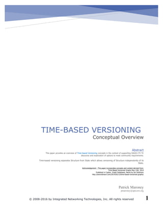 Time-Based Versioning
© 2008-2016 by Integrated Networking Technologies, Inc. All rights reserved 1
!
! !
TIME-BASED VERSIONING
Conceptual Overview
Patrick Maroney
pmaroney@specere.org
Abstract!
This!paper!provides!an!overview!of!Time5based!Versioning!concepts!in!the!context!of!supporting!OASIS!CTI!TC!
discourse!and!exploration!of!options!to!meet!community!requirements.!
!
Time5based!versioning!separates!Structure!from!State!which!allows!versioning!of!Structure!independently!of!its!
State.!
!
Acknowledgement!5!This!paper!incorporates!concepts!and!content!derived!from:!
Time5Based!Versioned!Graphs!May!13th,!2014!
Published!in!Cypher,!Graph!Databases,!Neo4j!by!Ian!Robinson!
http://iansrobinson.com/2014/05/13/time5based5versioned5graphs/!
 