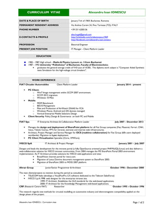 Alexandru Ioan IONESCU - Curriculum vitae Page 1 of 2
CURRICULUM VITAE Alexandru Ioan IONESCU
DATE & PLACE OF BIRTH January 7-th of 1969, Bucharest, Romania
PERMANENT RESIDENT ADDRESS Via Andrea Corsini 24, Pino Torinese (TO), ITALY
PHONE NUMBER +39 331 6200136
E-CONTACTS & PROFILE
alex.hugel@gmail.com
http://it.linkedin.com/in/alexionescu1969
http://facebook.com/alexandru.ioan.ionescu
PROFESSION Electrical Engineer
PRESENT JOB POSITION IT Manager - Client Platform Leader
EDUCATION
1983 - 1987 High school – Maths & Physics Lyceum nr. 3 from Bucharest
1987 - 1992 University “Politehnica” of Bucharest, Faculty of Electrotechnics
• graduates the general average credit of 9.43 (out of 10.00) . The diploma work subject is "Computer Aided Synthetic
tests Simulation for the high-voltage circuit breakers".
WORK EXPERIENCE
FIAT Chrysler Automobiles Client Platform Leader January 2014 – present
• PC Client:
o Win7 Image management within SCCM 2007 environment.
o SCCM 2012 migration.
o Windows 10 Pilot.
• Mobile:
o MDM Benchmark
o BES10 Management
o Pilot and Production of AirWatch DSAAS for FCA
o Windows Phone, Android and iOS devices managed
o Vertical Enterprise Mobile Solutions Design
• Client Security: Policy Design & Governance on both PC and Mobile
FIAT Spa IT Enterprise Architect & Collaboration Platform Leader July 2007 – December 2013
• Manages the design and deployment of SharePoint platform for all Fiat Group companies (Fiat, Maserati, Ferrari, CNH,
Iveco, Teksid, Comau, FPT) for intranet, extranet and internet web infrastructures.
• Architect, Project Manager and Service Manager for OCS (realtime collaboration) for Fiat Group (60k users deployed
worldwide). Migration to Lync deployment.
• PC Client Virtualization Specialist (Citrix, VMWare).
IVECO SpA IT Architect & Project Manager January 2001 – July 2007
Designs and leads the development for the intranet portal (a fully OpenSource oriented project PHP/MySQL/Linux) and also delivers a
web-collaboration solution for IVECO intranet communities. From 2004 manages the MS SharePoint Portal 2003 environment
implementation. As IT Architect provides solutions for IVECO web-applications and sites:
• BroadVision internet portal for iveco.com.
• Migration of Lotus Domino document management system to SharePoint 2003.
• Migration of SharePoint 2003 to MOSS 2007 platform.
Altran Group Junior/Senior Programmer & Architect October 1996 – December 2000
The main clients/projects to mention during this period as consultant:
• TELECOM Italia (develops a VisualFoxPro C/S software dedicated to the Telecom SalesForce)
• IVECO S.p.A.1998: web designer for the enterprise intranet site.
1999: IT Architect. Establishes the GUI standards for the web-based applications.
2000: IT Architect for the Knowledge Management web-based applications.
CRF (Research Centre FIAT) Researcher October 1995 – October 1996
The research regards new methods for circuital modelling on automotive industry and electromagnetic compatibility applied on the
design phase of the project.
 