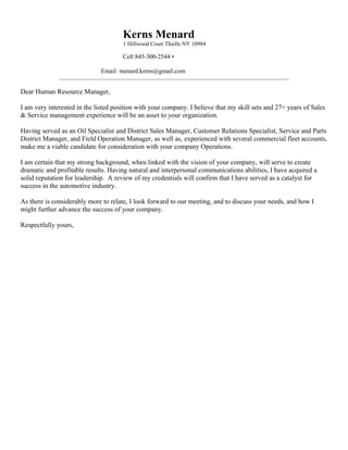 Kerns Menard
1 Hillwood Court Thiells NY 10984
Cell 845-300-2544 •
Email: menard.kerns@gmail.com
_____________________________________________________________________________________________________
Dear Human Resource Manager,
I am very interested in the listed position with your company. I believe that my skill sets and 27+ years of Sales
& Service management experience will be an asset to your organization.
Having served as an Oil Specialist and District Sales Manager, Customer Relations Specialist, Service and Parts
District Manager, and Field Operation Manager, as well as, experienced with several commercial fleet accounts,
make me a viable candidate for consideration with your company Operations.
I am certain that my strong background, when linked with the vision of your company, will serve to create
dramatic and profitable results. Having natural and interpersonal communications abilities, I have acquired a
solid reputation for leadership. A review of my credentials will confirm that I have served as a catalyst for
success in the automotive industry.
As there is considerably more to relate, I look forward to our meeting, and to discuss your needs, and how I
might further advance the success of your company.
Respectfully yours,
 